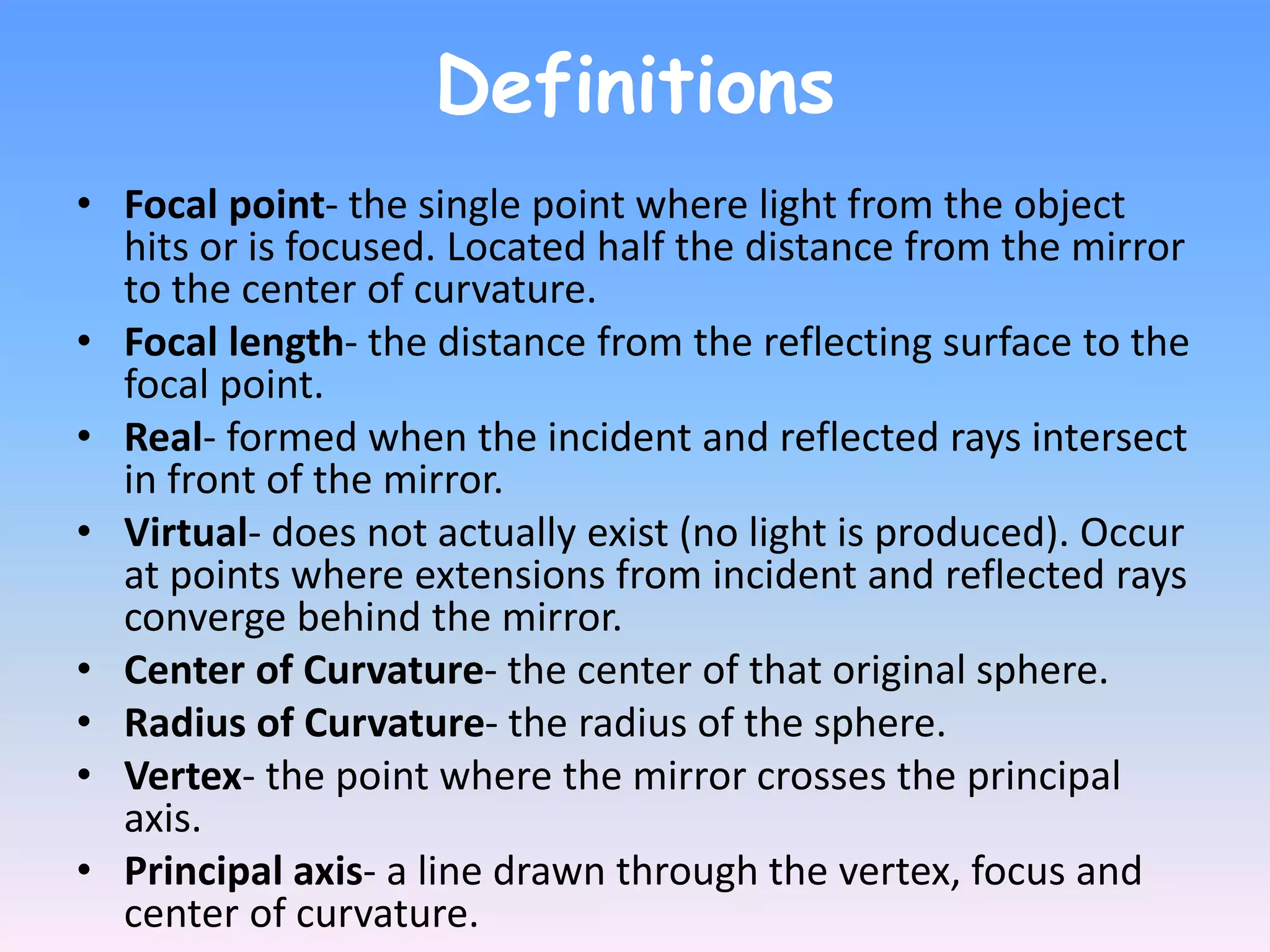 Definitions
• Focal point- the single point where light from the object
hits or is focused. Located half the distance from the mirror
to the center of curvature.
• Focal length- the distance from the reflecting surface to the
focal point.
• Real- formed when the incident and reflected rays intersect
in front of the mirror.
• Virtual- does not actually exist (no light is produced). Occur
at points where extensions from incident and reflected rays
converge behind the mirror.
• Center of Curvature- the center of that original sphere.
• Radius of Curvature- the radius of the sphere.
• Vertex- the point where the mirror crosses the principal
axis.
• Principal axis- a line drawn through the vertex, focus and
center of curvature.
 