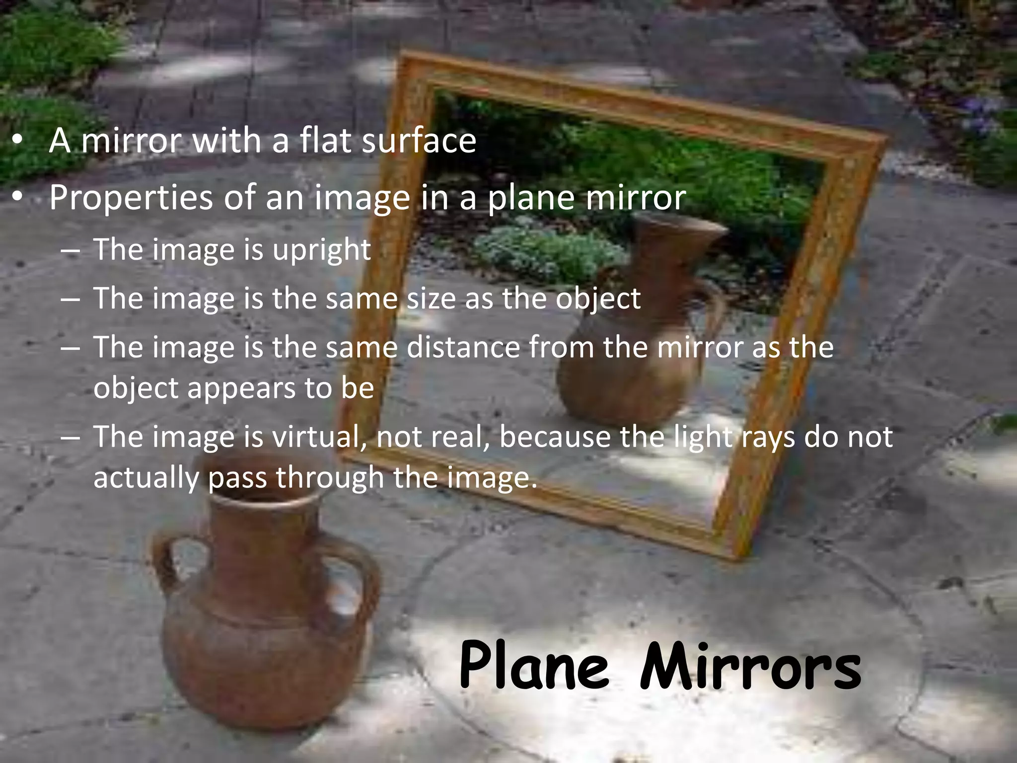 Plane Mirrors
• A mirror with a flat surface
• Properties of an image in a plane mirror
– The image is upright
– The image is the same size as the object
– The image is the same distance from the mirror as the
object appears to be
– The image is virtual, not real, because the light rays do not
actually pass through the image.
 