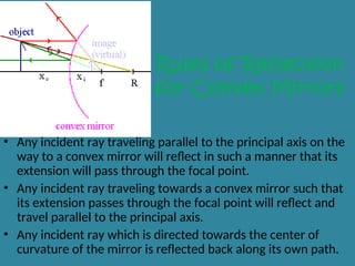 Rules of Reflection
for Convex Mirrors
• Any incident ray traveling parallel to the principal axis on the
way to a convex mirror will reflect in such a manner that its
extension will pass through the focal point.
• Any incident ray traveling towards a convex mirror such that
its extension passes through the focal point will reflect and
travel parallel to the principal axis.
• Any incident ray which is directed towards the center of
curvature of the mirror is reflected back along its own path.
 