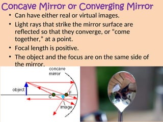 Concave Mirror or Converging Mirror
• Can have either real or virtual images.
• Light rays that strike the mirror surface are
reflected so that they converge, or “come
together,” at a point.
• Focal length is positive.
• The object and the focus are on the same side of
the mirror.
 