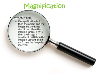 Magnification
• M=hi/ho=-di/do
– If magnification is 1
then the object and the
image are the same
size. If m>1 then the
image is larger. If m<1
then the image is
smaller. If m>0 then the
image is upright and if
m<0 then the image is
inverted.
 