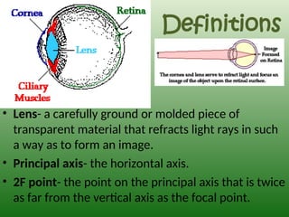 Definitions
• Lens- a carefully ground or molded piece of
transparent material that refracts light rays in such
a way as to form an image.
• Principal axis- the horizontal axis.
• 2F point- the point on the principal axis that is twice
as far from the vertical axis as the focal point.
 