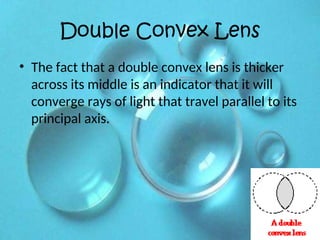 Double Convex Lens
• The fact that a double convex lens is thicker
across its middle is an indicator that it will
converge rays of light that travel parallel to its
principal axis.
 