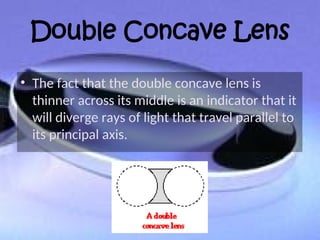 Double Concave Lens
• The fact that the double concave lens is
thinner across its middle is an indicator that it
will diverge rays of light that travel parallel to
its principal axis.
 