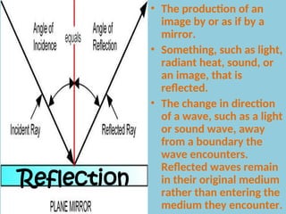 Reflection
• The production of an
image by or as if by a
mirror.
• Something, such as light,
radiant heat, sound, or
an image, that is
reflected.
• The change in direction
of a wave, such as a light
or sound wave, away
from a boundary the
wave encounters.
Reflected waves remain
in their original medium
rather than entering the
medium they encounter.
 