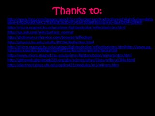Thanks to:
• http://www.bing.com/images/search?q=reflection+and+refraction+of+light&view=deta
il&id=E4D2AA8D76FC3701A83E162D491416A100BD1B55&first=0&FORM=IDFRIR
• http://micro.magnet.fsu.edu/primer/lightandcolor/reflectionintro.html
• http://uk.ask.com/wiki/Surface_normal
• http://dictionary.reference.com/browse/reflection
• http://physics.bu.edu/~duffy/PY106/Reflection.html
• http://micro.magnet.fsu.edu/primer/lightandcolor/reflectionintro.htmlhttp://www.pa.
msu.edu/courses/2000spring/PHY232/lectures/mirrors/focal.html
• http://www.micro.magnet.fsu.edu/primer/lightandcolor/mirrorsintro.html
• http://gbhsweb.glenbrook225.org/gbs/science/phys/Class/refln/u13l4a.html
• http://electron9.phys.utk.edu/optics421/modules/m1/mirrors.htm
• http://peggyschweiger.tripod.com/mirrors.html
• http://physics.bu.edu/~duffy/PY106/Reflection.html
• http://physics.bu.edu/~duffy/PY106/Reflection.html
• http://www.physicsclassroom.com/Class/refrn/u14l2b.cfm
• http://www.physicsclassroom.com/class/refrn/U14l5b.cfm
• http://learn.uci.edu/oo/getOCWPage.php?course=OC0811004&lesson=005&topic=009&page=36
 