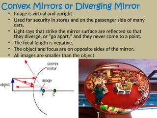 Convex Mirrors or Diverging Mirror
• Image is virtual and upright.
• Used for security in stores and on the passenger side of many
cars.
• Light rays that strike the mirror surface are reflected so that
they diverge, or “go apart,” and they never come to a point.
• The focal length is negative.
• The object and focus are on opposite sides of the mirror.
• All images are smaller than the object.
 