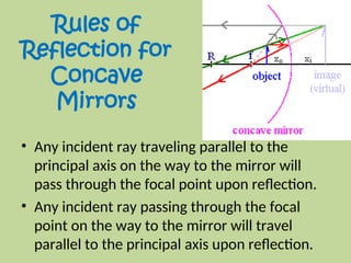 Rules of
Reflection for
Concave
Mirrors
• Any incident ray traveling parallel to the
principal axis on the way to the mirror will
pass through the focal point upon reflection.
• Any incident ray passing through the focal
point on the way to the mirror will travel
parallel to the principal axis upon reflection.
 