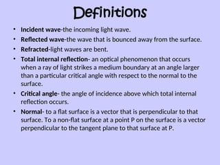 Definitions
• Incident wave-the incoming light wave.
• Reflected wave-the wave that is bounced away from the surface.
• Refracted-light waves are bent.
• Total internal reflection- an optical phenomenon that occurs
when a ray of light strikes a medium boundary at an angle larger
than a particular critical angle with respect to the normal to the
surface.
• Critical angle- the angle of incidence above which total internal
reflection occurs.
• Normal- to a flat surface is a vector that is perpendicular to that
surface. To a non-flat surface at a point P on the surface is a vector
perpendicular to the tangent plane to that surface at P.
 