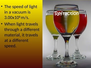 Refraction
• The speed of light
in a vacuum is
3.00x108
m/s.
• When light travels
through a different
material, it travels
at a different
speed.
 