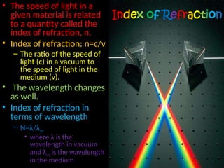 Index of Refraction
• The speed of light in a
given material is related
to a quantity called the
index of refraction, n.
• Index of refraction: n=c/v
– The ratio of the speed of
light (c) in a vacuum to
the speed of light in the
medium (v).
• The wavelength changes
as well.
• Index of refraction in
terms of wavelength
– N=λ/λm
• where λ is the
wavelength in vacuum
and λm is the wavelength
in the medium
 