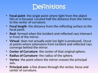 Definitions
• Focal point- the single point where light from the object
hits or is focused. Located half the distance from the mirror
to the center of curvature.
• Focal length- the distance from the reflecting surface to the
focal point.
• Real- formed when the incident and reflected rays intersect
in front of the mirror.
• Virtual- does not actually exist (no light is produced). Occur
at points where extensions from incident and reflected rays
converge behind the mirror.
• Center of Curvature- the center of that original sphere.
• Radius of Curvature- the radius of the sphere.
• Vertex- the point where the mirror crosses the principal
axis.
• Principal axis- a line drawn through the vertex, focus and
center of curvature.
 