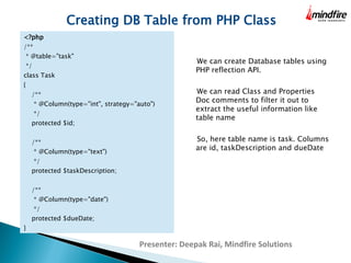 Creating DB Table from PHP Class 
<?php 
/** 
* @table="task" 
*/ 
class Task 
{ 
/** 
* @Column(type="int", strategy="auto") 
*/ 
protected $id; 
/** 
* @Column(type="text") 
*/ 
protected $taskDescription; 
/** 
* @Column(type="date") 
*/ 
protected $dueDate; 
} 
We can create Database tables using 
PHP reflection API. 
We can read Class and Properties Doc 
comments to filter it out to extract the 
useful information like table name 
So, here table name is task. Columns 
are id, taskDescription and dueDate 
Presenter: Deepak Rai, Mindfire Solutions 
 