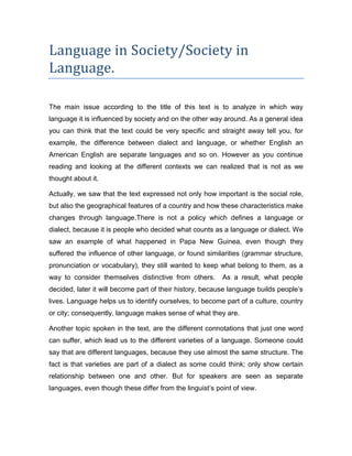 Language in Society/Society in
Language.

The main issue according to the title of this text is to analyze in which way
language it is influenced by society and on the other way around. As a general idea
you can think that the text could be very specific and straight away tell you, for
example, the difference between dialect and language, or whether English an
American English are separate languages and so on. However as you continue
reading and looking at the different contexts we can realized that is not as we
thought about it.

Actually, we saw that the text expressed not only how important is the social role,
but also the geographical features of a country and how these characteristics make
changes through language.There is not a policy which defines a language or
dialect, because it is people who decided what counts as a language or dialect. We
saw an example of what happened in Papa New Guinea, even though they
suffered the influence of other language, or found similarities (grammar structure,
pronunciation or vocabulary), they still wanted to keep what belong to them, as a
way to consider themselves distinctive from others.       As a result, what people
decided, later it will become part of their history, because language builds people’s
lives. Language helps us to identify ourselves, to become part of a culture, country
or city; consequently, language makes sense of what they are.

Another topic spoken in the text, are the different connotations that just one word
can suffer, which lead us to the different varieties of a language. Someone could
say that are different languages, because they use almost the same structure. The
fact is that varieties are part of a dialect as some could think; only show certain
relationship between one and other. But for speakers are seen as separate
languages, even though these differ from the linguist’s point of view.
 