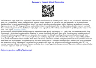 Persuasive Speech About Depression
TIP! To be more happy, try to avoid sugary foods. This includes ones deemed to be good for you like honey or fruit juice. Clinical depression can
bring with it sleeplessness, anxiety, eating disorders, and even suicidal tendencies, so you can be sure that depression is an incredibly serious
disorder millions of people are dealing with out there. If you struggle with depression, know there is help! Heed some advice here to overcome
depression in your life. TIP! Keep up with your usual social activities. It is understandable that your depressed mood makes you want to skip all
those normal outings and activities. To be more happy, try to avoid sugary foods. This includes ones deemed to be good for you like honey or fruit
juice. These sugars...show more content...
Scientific studies have determined that meditating can improve mood and prevent hypertension. TIP! Try to know what your depression is about.
Depression is a physical and mental condition. Reach out for support from friends and family if you suffer from depression. Look into stories of
other people who have successfully gotten over depression. You can gain a lot of insight knowledge from someone who's been through what
you're going through. TIP! Make sure you eat enough when you are feeling depressed. A lot of the time when people are depressed they tend not
to eat, usually because their sadness overtakes them. Dress well in order to feel more confident and lighten your mood. Put on your finest attire and
spend some time out on the town. It doesn't have to be attached to having to go to a wedding or attending church, it's really just about feeling good
and being among others. Taking care of yourself and looking attractive will boost your self esteem, and push your depression aside. TIP! It is
essential to eat three balanced meals, even when you are feeling down. Loss of appetite is often a symptom of depression but by not eating, it further
worsens the depression due to lack of energy and
Get more content on HelpWriting.net
 