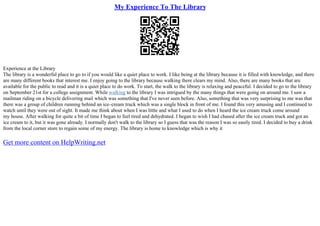 My Experience To The Library
Experience at the Library
The library is a wonderful place to go to if you would like a quiet place to work. I like being at the library because it is filled with knowledge, and there
are many different books that interest me. I enjoy going to the library because walking there clears my mind. Also, there are many books that are
available for the public to read and it is a quiet place to do work. To start, the walk to the library is relaxing and peaceful. I decided to go to the library
on September 21st for a college assignment. While walking to the library I was intrigued by the many things that were going on around me. I saw a
mailman riding on a bicycle delivering mail which was something that I've never seen before. Also, something that was very surprising to me was that
there was a group of children running behind an ice–cream truck which was a single block in front of me. I found this very amusing and I continued to
watch until they were out of sight. It made me think about when I was little and what I used to do when I heard the ice cream truck come around
my house. After walking for quite a bit of time I began to feel tired and dehydrated. I began to wish I had chased after the ice cream truck and got an
ice cream to it, but it was gone already. I normally don't walk to the library so I guess that was the reason I was so easily tired. I decided to buy a drink
from the local corner store to regain some of my energy. The library is home to knowledge which is why it
Get more content on HelpWriting.net
 
