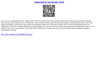 Utilitarianism And Identity Theft
Have you ever wondered heard about "identity theft"? Well, the video describes how people's credit cards' numbers are being stolen by identity
thieves using various methods, such as "Skimming". In this method, the thief swipes the credit card through a small electronic device. In fact, this
method can happen anywhere like in gas stations and restaurants. Body: One of the major concepts that was conveyed during the lecture was
"Kantianism", where cat 1 identifies the action of stealing identity as a very immoral action, and is also immoral as a universal moral. Since cat 1 is
unethical, then cat 2 is also immoral. On the other hand, "utilitarianism" usually comes as in an activity that has bad consequences on people.
Utilitarianism is divided
Get more content on HelpWriting.net
 