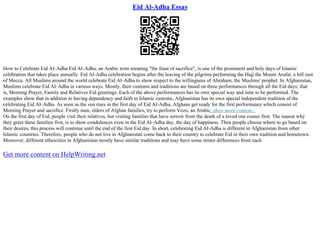 Eid Al-Adha Essay
How to Celebrate Eid Al–Adha Eid Al–Adha, an Arabic term meaning "the feast of sacrifice", is one of the prominent and holy days of Islamic
celebration that takes place annually. Eid Al–Adha celebration begins after the leaving of the pilgrims performing the Hajj the Mount Arafat, a hill east
of Mecca. All Muslims around the world celebrate Eid Al–Adha to show respect to the willingness of Abraham, the Muslims' prophet. In Afghanistan,
Muslims celebrate Eid Al–Adha in various ways. Mostly, their customs and traditions are based on three performances through all the Eid days; that
is, Morning Prayer, Family and Relatives Eid greetings. Each of the above performances has its own special way and time to be performed. The
examples show that in addition to having dependency and faith to Islamic customs, Afghanistan has its own special independent tradition of the
celebrating Eid Al–Adha. As soon as the sun rises in the first day of Eid Al–Adha, Afghans get ready for the first performance which consist of
Morning Prayer and sacrifice. Firstly men, elders of Afghan families, try to perform Vozo, an Arabic
...show more content...
On the first day of Eid, people visit their relatives, but visiting families that have sorrow from the death of a loved one comes first. The reason why
they greet these families first, is to show condolences even in the Eid Al–Adha day, the day of happiness. Then people choose where to go based on
their desires, this process will continue until the end of the first Eid day. In short, celebrating Eid Al–Adha is different in Afghanistan from other
Islamic countries. Therefore, people who do not live in Afghanistan come back to their country to celebrate Eid in their own tradition and hometown.
Moreover, different ethnicities in Afghanistan mostly have similar traditions and may have some minor differences from each
Get more content on HelpWriting.net
 