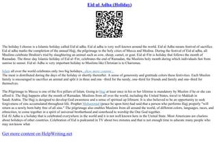 Eid ul Adha (Holiday)
The holiday I choose is a Islamic holiday called Eid al adha. Eid al adha is very well known around the world. Eid al Adha means festival of sacrifice.
Eid al adha marks the completion of the annual Hajj, the pilgrimage to the holy cities of Mecca and Medina. During the festival of Eid al adha, all
Muslims celebrate Ibrahim's trial by slaughtering an animal such as cow, sheep, camel, or goat. Eid al–Fitr is holiday that follows the month of
Ramadan. The three–day Islamic holiday of Eid al–Fitr, celebrates the end of Ramadan, the Muslims holy month during which individuals fast from
sunrise to sunset. Eid al–Adha is very important holiday to Muslims like Christian is to Charismas.
Islam all over the world celebrates only two big holidays...show more content...
The meat is distributed during the days of the holiday or shortly thereafter. A sense of generosity and gratitude colors these festivities. Each Muslim
family is encouraged to sacrifice an animal and split it in three and one –third for the needy, one–third for friends and family and one–third for
themselves.
The Pilgrimage to Mecca is one of the five pillars of Islam. Going to Hajj at least once in his or her lifetime is mandatory by Muslim if he or she can
afford it. The Hajj happens after the month of Ramadan. Muslims from all over the world, including the United States, travel to Makkah in
Saudi Arabia. The Hajj is designed to develop God awareness and a sense of spiritual up liftment. It is also believed to be an opportunity to seek
forgiveness of sins accumulated throughout life. Prophet Muhammad (peace be upon him) had said that a person who performs Hajj properly "will
return as a newly born baby free of all sins." The pilgrimage also enables Muslims from all around the world, of different colors, languages, races, and
ethnicities, to come together in a spirit of universal brotherhood and sisterhood to worship the One God together.
Eid Al Adha is a holiday that is celebrated everywhere in the world and it is not well known here in the United State. Most Americans are clueless
about holidays of other countries. Celebration of Eid is podcasted in TV about two minutes and that is not enough time to educate many people who
may not know what
Get more content on HelpWriting.net
 