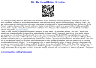 Eid : The Magical Holiday Of Muslims
Eid:The magical holiday of muslims A blanket of snow envelops the ground. Bright lights are strung up on houses and laughter and cheers are
heard everywhere. Silhouettes of people sipping hot chocolate can be seen from outside. A perfect fairytale Christmas! *change of scenery* Men
and women dressed up in their best clothes have rushed to the mosque so that they could be in time to attend the Eid Prayer. Not long after the Eid
Prayer is completed, the shouts of Eid Mubarak can be heard ringing through the halls or outside in the open air. Eid is a holiday celebrated by
Muslims. Unlike any other holiday, Eid is celebrated twice at different times of the year and also for different purpose Both Eids are for 3 days,
although many people...show more content...
On Eid al–Adha, Muslims all around the world sacrifice animals in the name of God. The International Business Times states, "A third of the
animal's meat is then distributed to the poor with the rest distributed to family and friends." Some people spend the rest of the day just relaxing
and spending time with family and close friends while others enjoy their time at parties. THE QUESTIONS (starring Hafsa Aleem and Aisha
Patni) What does Eid mean to you?Hafsa: It means candy, money, parties, and fancy clothes.Two boys hug each other after the Eid Prayer. Aisha:
To me Eid means being able to get together with family and friends and celebrate a special day! In your own words, describe Eid. Hafsa: Eid is so fun,
it is the time where you reunite with old friends and celebrate with lots of candy and food and happiness. Aisha: Eid is basically at the end of the
month Ramadan (the month of fasting). You are not supposed to fast on this day. Instead, after praying the special Eid prayer at the mosque in the
morning, you attend parties to celebrate and eat good food! How do you feel the days before Eid? The day of Eid? Hafsa: I feel terrible because I'm
fasting. On Eid I usually feel terrible because I don't know. But I feel happy when I see my friends and family. Aisha: The days before Eid, I feel
hungry, because I fast, but the day of Eid I'm always excited! Are there any traditional stuff you do on Eid? If so, what are they? Hafsa: I wake up and
Get more content on HelpWriting.net
 