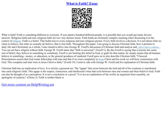 What is Faith? Essay
What is faith? Faith is something different to everyone. If you asked a hundred different people, it is possible that you would get many diverse
answers. Religious faith and non–religious faith are two very distinct terms. Faith holds an extremely complex meaning when discussing it in the
context of religion. Faith is a belief. That holds true to every religious and non–religious person. Every faith involves a decision. It is not about what we
claim to believe, but what we actually do believe, that is true faith. Throughout this paper, I am going to discuss Christian faith, how it pertains to
daily life and Christianity as a whole. I also intend to delve into George W. Forell's discussion of Christian faith and analyze and...show more content...
You can not have religion without faith. George W. Forell states that "faith is universal," (Forell 1). By this Forell is saying that everyone has some
sort of belief, they believe in something or somebody. Forell is not limiting this belief to God, or gods for that matter, he simply means that all humans
believe in something– money, or education, or the general goodness of mankind. Forell goes on to also describe Christian faith; "Classical
Protestantism asserts that God wants fellowship with man and that if we trust completely in Jesus Christ and his work we will have communion with
God. This complete and utter trust in Jesus Christ is faith," (Forell 19). I tend to side with George W. Forell and his explanation of Christian faith.
Christian faith has an implication of love. It is strictly a personal act. The "agape" that exists between the lord and all of his creations is manifested
into each religion's faith. This agape is the respect, connection, and intellectual virtue that exist between men and women and their belief in God. Faith
can also be thought of as a perception. It is not a conclusion or a proof; "it is not an explanation of the world, an argument from causality, an
apologetic of creation," (Chenu 2). Faith is neither black or
Get more content on HelpWriting.net
 
