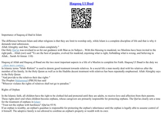 Haqooq Ul Ibad
Importance of haqooq ul ibad in Islam
The difference between Islam and other religions is that they are limit to worship only, while Islam is a complete discipline of life and that is why it
demands total submission.
Allah Almighty said that, "embrace islam completely."
Our Holy Qur'an was revelaed to us for our guidance with Man as its Subject... With this blessing to mankind, we Muslims have been invited to the
right path... Allah (swt) said "Ye are the best of peoples, evolved for mankind, enjoining what is right, forbidding what is wrong, and believing in
Allah... Surah Al–Imran: 110)
Haqooq ul Allah and Haqooq ul Ibaad are the two most important aspects in a life of a Muslim to complete his Faith. Haqooq Ul Ibaad is the duty we
...show more content...
In Islamic terms "Silah–Rahimi" is used to denote good treatment towards relatives. In a social life a man mostly deal with his relatives after the
member of his family. In the Holy Quran as well as in the Hadiths decent treatment with relatives has been repeatedly emphasised. Allah Almighty says
in the Holy Quran
"And provide to the relatives their due rights "
The Prophet Muhammad (PBUH) has said
"Whoever violates the rights of relatives shall not go to paradise."
Rights of Orphan
In the Islamic faith, all children have the right to be clothed fed and protected until they are adults, to receive love and affection from their parents.
These rights don't end when children become orphans, whose caregivers are primarily responsible for protecting orphans. The Qur'an clearly sets a tone
for the treatment of orphans in Islam:
"Treat not the orphan with harshness" (Qur'an 93:9)
If an orphan is wealthy, an orphan's guardian is responsible for protecting the orphan's inheritance until the orphan is legally able to assume control of
it himself. The adoptive family is not allowed to combine an orphan's property or wealth with its own:
 