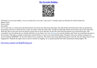 My Favorite Holiday
Christmas is my favorite holiday. I was so excited since it was only 1 day away!!! I already made my christmas list which include this:
Iphone 8 plus
Soccer cleats
Soccerball
I'm 13 years old, so I surely know that Santa doesn't exist (sorry for destroying yalls hope). My older brother and I been knew that our parents buy
the presents and leaves it under the tree so they can make it look like santa came. Though my little baby brother doesn't know that so let's make him
think that. But we also don't want our parents to know that we know that they are the ones who bring the presents so we keep that lowkey. But
woooohh let me tell yall the day we actually did believe it was Santa. So it was Christmas Eve and my brothers and I knew we would have presents in
the morning. That night we decide to sleep early around 9:00 p.m. I went to my room and fell asleep. Though I woke up to ANdres coming in my
room screaming "KIMMM!!" So my first instinct was to scream too. We tried to turn on the light but the power went off. The next thing I know I was
hugging him. Suddenly the lights came on and we noticed we hugging. So we quickly pushed each other and pretend nothing happen. We
Get more content on HelpWriting.net
 
