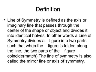 Definition
• Line of Symmetry is defined as the axis or
imaginary line that passes through the
center of the shape or object and divides it
into identical halves. In other words a Line of
Symmetry divides a figure into two parts
such that when the figure is folded along
the line, the two parts of the figure
coincide(match).The line of symmetry is also
called the mirror line or axis of symmetry.
 