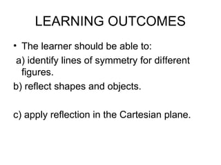 LEARNING OUTCOMES
• The learner should be able to:
a) identify lines of symmetry for di erent
ﬀ
figures.
b) reflect shapes and objects.
c) apply reflection in the Cartesian plane.
 