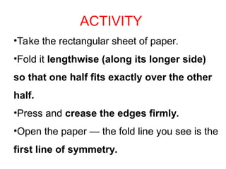 ACTIVITY
•Take the rectangular sheet of paper.
•Fold it lengthwise (along its longer side)
so that one half fits exactly over the other
half.
•Press and crease the edges firmly.
•Open the paper — the fold line you see is the
first line of symmetry.
 