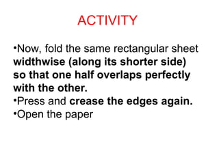 ACTIVITY
•Now, fold the same rectangular sheet
widthwise (along its shorter side)
so that one half overlaps perfectly
with the other.
•Press and crease the edges again.
•Open the paper
 