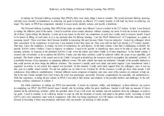Reflection on the Making of Personal Lifelong Learning Plan (PPLP)
In making my Personal Lifelong Learning Plan (PPLP), there were many things I need to consider. The words personal, lifelong learning,
and plan were essential as foundations in achieving my goals to become an efficient 21st century teacher. It will help me focus on achieving my
target. The matrix in PPLP has components intended to assess needs, identify actions, and specify a timeframe.
The Personal Lifelong Learning Plan (PPLP) has made me realize how efficient I am as a teacher in the 21st century. At first, I was hesitant
in writing the different parts of the matrix. I need to recall the seven century literacies without scanning my notes. It took me an hour to remember
all of those. Upon writing the literacies, I came up to my senses on the level my competence in each area. I really need to reassess myself. I need
to be honest in filling in each entry as it is my personal plan for lifelong learning. I use the PLLP Rubric/Level of Competency as a guide in
assessing myself. There were times that I became doubtful in answering this part because I think I was too subjective. I asked my colleagues about
their assessment of my competence in each area. I was amazed at how they rated me. They even told me that I am already a 21st century teacher.
That time, I have the confidence in writing my level of competence for each literacy. In the third column, I also find it challenging to identify the
specific KSAVs where I believe I need to improve or enhance. I need to be specific in identifying these areas to be able to come up with the
learning activities in response to the identified KSAVs. I only wrote the salient area which I think is of more importance. In the fourth column, I
created a list of activities to do to address the KSAVs. I make sure that these activities could be achieved within the scope of my capability and
potential. The fourth column is the easiest part to do. I think I am good at identifying the resources need to accomplish the mentioned activities. It
is probably because of my experience in organizing different events. The sixth column has made me emotional. I thought of the possible hindrances
that could prevent me from doing the different activities. The resources I usually need were funds and moral support. I just remembered when I
organized an activity in our school, less support was provided. At that moment, I really need much support from my colleagues since it was my
first year as a public school teacher. No one has guided me on what to do. I looked for all the resources I could get from other people. I did
solicitations from different establishments. I formed different teams composed of students only since most of the teachers are reluctant to help me.
But in the end, I found strength from God. In fact, the event was surprisingly successful. Everyone congratulated me especially, the administrators.
With this experience, in doing the last column in PPLP, I was able to find actions and solutions to the possible barriers and challenges in the self-
learning activities mentioned in column 5.
My whole experience in making my PPLP was memorable. It struck my emotions, ability, and intelligence as these influence my actions
in completing my PPLP. My PPLP doesn't mean I should only be working within the given timeframe. Instead, it will help me measure if I have
attained all the self-learning activities within the specified dates. If not, I will revisit the modules and ask assistance from my colleagues to achieve
my goals. I need to continue to be a lifelong learner to cope up with the demands of society and adapt to the global world. According to Stahl
(2015), one’s new experience must work in conjunction with what was being experienced as it will impact our future. With this statement, I look
forward to becoming a better and productive individual who can transfer my learning to other people.
 