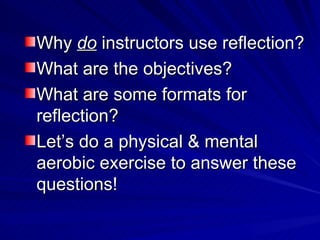 Why  do  instructors use reflection?  What are the objectives? What are some formats for reflection? Let’s do a physical & mental aerobic exercise to answer these questions! 