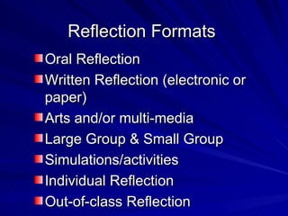 Reflection Formats Oral Reflection Written Reflection (electronic or paper) Arts and/or multi-media Large Group & Small Group Simulations/activities Individual Reflection Out-of-class Reflection 
