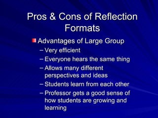 Pros & Cons of Reflection Formats Advantages of Large Group Very efficient Everyone hears the same thing Allows many different perspectives and ideas Students learn from each other Professor gets a good sense of how students are growing and learning 