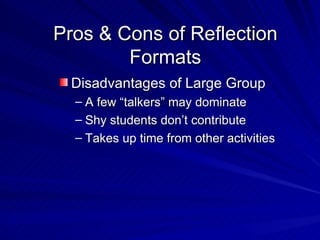 Pros & Cons of Reflection Formats Disadvantages of Large Group A few “talkers” may dominate Shy students don’t contribute Takes up time from other activities 
