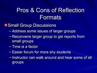 Pros & Cons of Reflection Formats Small Group Discussions Address some issues of larger groups Reconvene larger group to get reports from small groups Time is a factor Easier forum for more shy students Instructor can walk around and hear some of all groups 