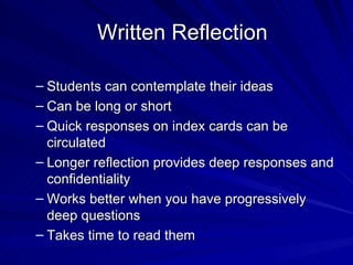 Written Reflection  Students can contemplate their ideas Can be long or short Quick responses on index cards can be circulated Longer reflection provides deep responses and confidentiality Works better when you have progressively deep questions Takes time to read them 