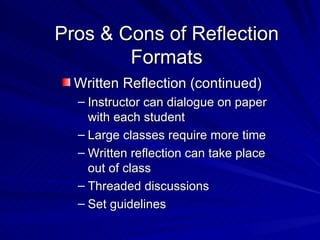 Pros & Cons of Reflection Formats Written Reflection (continued) Instructor can dialogue on paper with each student Large classes require more time Written reflection can take place out of class Threaded discussions Set guidelines 