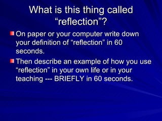 What is this thing called “reflection”? On paper or your computer write down your definition of “reflection” in 60 seconds. Then describe an example of how you use “reflection” in your own life or in your teaching --- BRIEFLY in 60 seconds. 