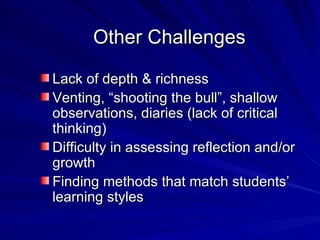 Other Challenges Lack of depth & richness Venting, “shooting the bull”, shallow observations, diaries (lack of critical thinking) Difficulty in assessing reflection and/or growth Finding methods that match students’ learning styles 