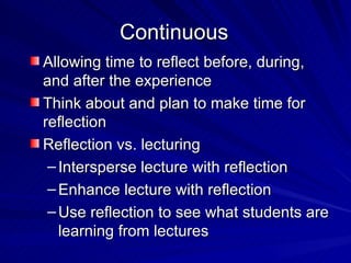 Continuous Allowing time to reflect before, during, and after the experience Think about and plan to make time for reflection Reflection vs. lecturing Intersperse lecture with reflection Enhance lecture with reflection Use reflection to see what students are learning from lectures 