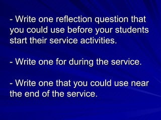 - Write one reflection question that you could use before your students start their service activities. - Write one for during the service. - Write one that you could use near the end of the service. 