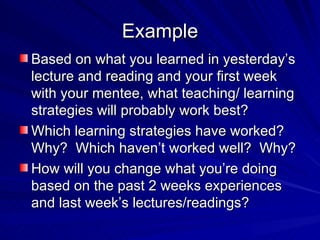 Example Based on what you learned in yesterday’s lecture and reading and your first week with your mentee, what teaching/ learning strategies will probably work best? Which learning strategies have worked?  Why?  Which haven’t worked well?  Why? How will you change what you’re doing based on the past 2 weeks experiences and last week’s lectures/readings? 
