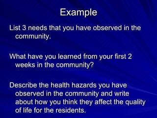 Example List 3 needs that you have observed in the community. What have you learned from your first 2 weeks in the community? Describe the health hazards you have observed in the community and write about how you think they affect the quality of life for the residents. 