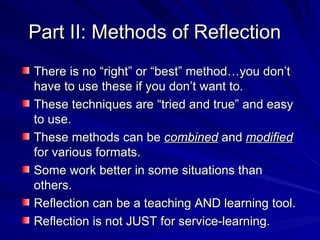 Part II: Methods of Reflection There is no “right” or “best” method…you don’t have to use these if you don’t want to. These techniques are “tried and true” and easy to use. These methods can be  combined  and  modified  for various formats. Some work better in some situations than others. Reflection can be a teaching AND learning tool. Reflection is not JUST for service-learning. 
