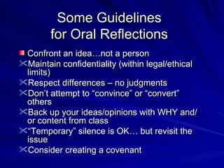 Some Guidelines for Oral Reflections Confront an idea…not a person Maintain confidentiality (within legal/ethical limits) Respect differences – no judgments Don’t attempt to “convince” or “convert” others Back up your ideas/opinions with WHY and/or content from class “ Temporary” silence is OK… but revisit the issue Consider creating a covenant 