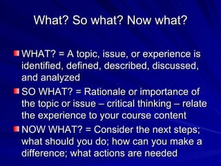 What? So what? Now what? WHAT? = A topic, issue, or experience is identified, defined, described, discussed, and analyzed SO WHAT? = Rationale or importance of the topic or issue – critical thinking – relate the experience to your course content NOW WHAT? = Consider the next steps; what should you do; how can you make a difference; what actions are needed 