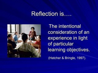Reflection is…. The intentional consideration of an experience in light of particular learning objectives. (Hatcher & Bringle, 1997).   