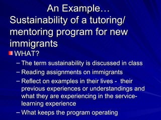 An Example… Sustainability of a tutoring/ mentoring program for new immigrants WHAT? The term sustainability is discussed in class Reading assignments on immigrants Reflect on examples in their lives -  their previous experiences or understandings and what they are experiencing in the service-learning experience What keeps the program operating 